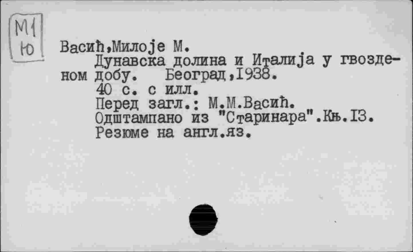 ﻿Васи h»Милоje М.
Дунавска долина и Италика у гвозде-ном добу. Београи»1938.
40 с. с илл.
Перед загл.; М.М.ВасиЬ.
Одштампано из "Старинара".Кн>.13.
Резюме на англ.яз.